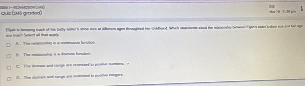 Sra 3- sHason (Lam)
DUE
Quiz (LMS graded) Nov 18 -11:59 pm i
Eljah is keeping track of his baby sister's shoe size at different ages throughout her childhood. Which statements about the relationship between Eljah's sister's shoe sue and her age
are true? Select all that apply
A. The relationship is a continuous function
B. The relationship is a discrete fanction.
C: The domain and range are restricted to positive numbers. •
D. The domain and range are restricted to positive integers.