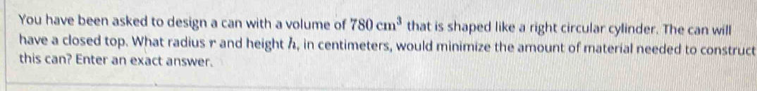 You have been asked to design a can with a volume of 780cm^3 that is shaped like a right circular cylinder. The can will 
have a closed top. What radius r and height h, in centimeters, would minimize the amount of material needed to construct 
this can? Enter an exact answer.