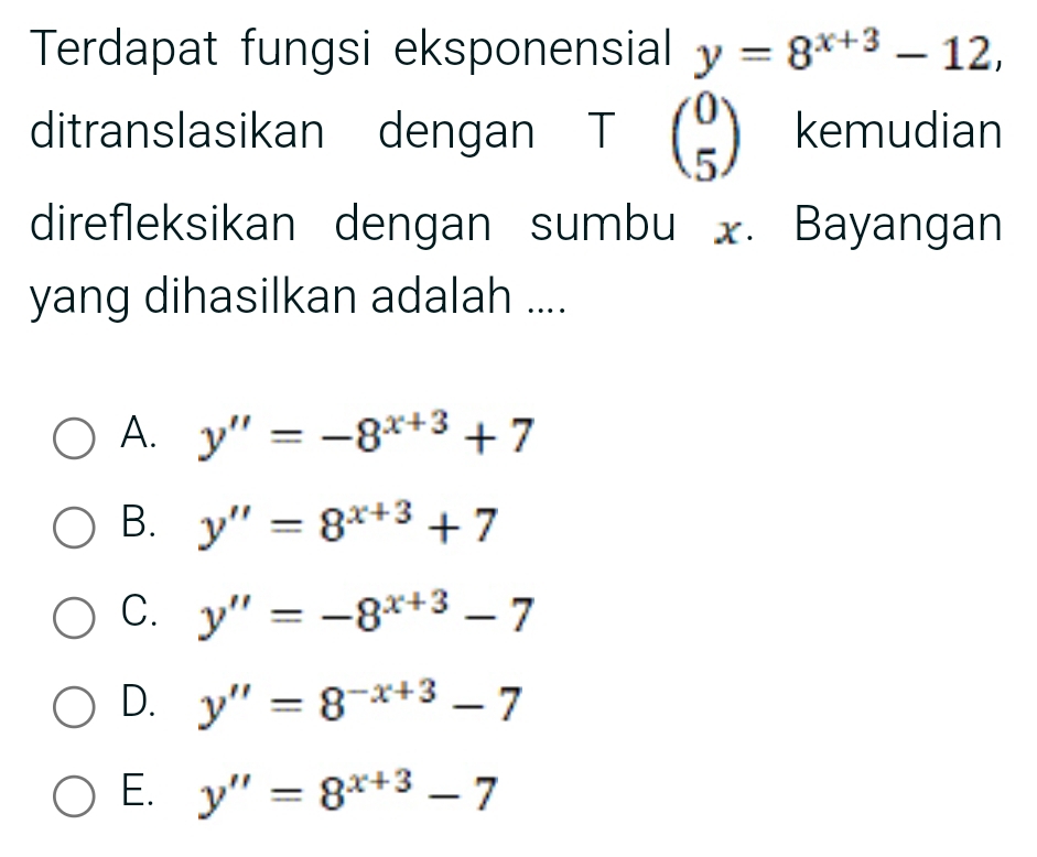 Terdapat fungsi eksponensial y=8^(x+3)-12, 
ditranslasikan dengan T beginpmatrix 0 5endpmatrix kemudian
direfleksikan dengan sumbu x. Bayangan
yang dihasilkan adalah ....
A. y''=-8^(x+3)+7
B. y''=8^(x+3)+7
C. y''=-8^(x+3)-7
D. y''=8^(-x+3)-7
E. y''=8^(x+3)-7