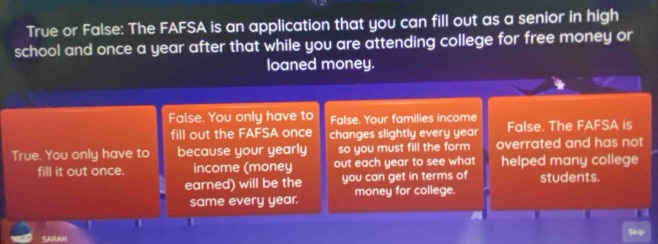 True or False: The FAFSA is an application that you can fill out as a senior in high 
school and once a year after that while you are attending college for free money or 
loaned money. 
False. You only have to False. Your families income 
fill out the FAFSA once changes slightly every year False. The FAFSA is 
True. You only have to because your yearly so you must fill the form overrated and has not 
fill it out once. income (money out each year to see what helped many college 
earned) will be the you can get in terms of students. 
same every year. money for college. 
a 
Sk 
SARAH