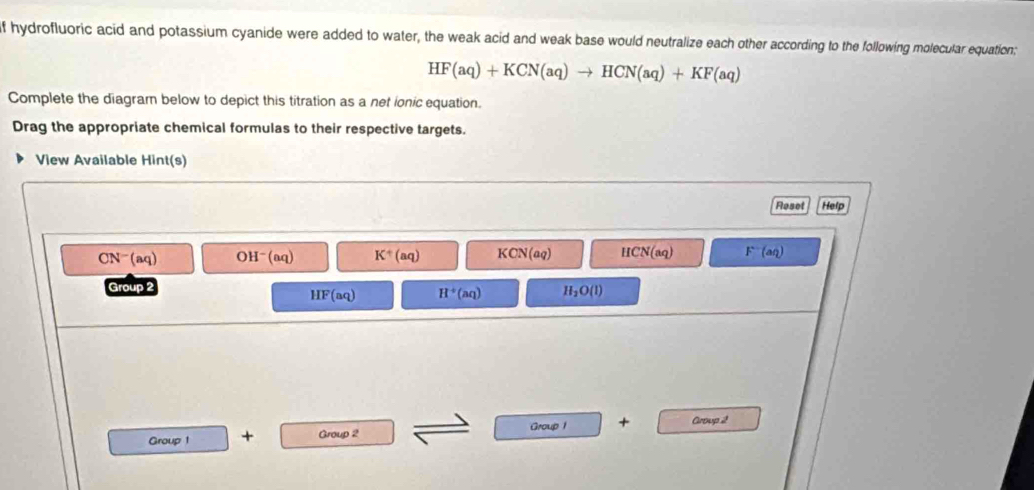 hydrofluoric acid and potassium cyanide were added to water, the weak acid and weak base would neutralize each other according to the following molecular equation;
HF(aq)+KCN(aq)to HCN(aq)+KF(aq)
Complete the diagram below to depict this titration as a net ionic equation.
Drag the appropriate chemical formulas to their respective targets.
View Available Hint(s)
Reset Help
CN^-(aq) OH^-(aq) K^+(aq) KCN(aq) HCN(aq) F^-(aq)
Group 2
HF(aq) H^+(aq) H_2O(l)
Group 1
Group + Group 2 + Group 2