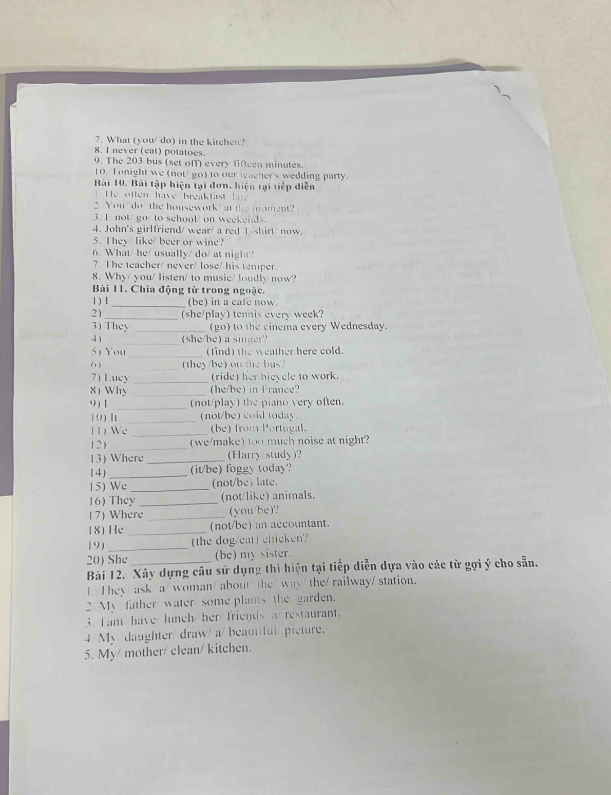 What (you/ do) in the kitchen?
8. I never (eat) potatoes.
9. The 203 bus (set off) every lifteen minutes.
10. Tonight we (not/ go) to our teacher's wedding party.
Bài 10. Bài tập hiện tại đơn, hiện tại tiếp diễn
He often have breakfast ate
2. You do the housework at the moment?
3. I not/go/ to school/ on weekends.
4. John's girlfriend/ wear/ a red T-shirt/ now.
5. They/ like/ beer or wine?
6. What/ he/ usually/ do/ at night?
7. The teacher/ never/ lose/ his temper.
8. Why/ you/ listen/ to music/ loudly now?
Bài 11. Chia động từ trong ngoặc.
1 ) I _(be) in a cafe now.
2)_ (she/play) tennis every week?
)  They _(go) to the cinema every Wednesday.
4)_ (she/be) a singer?
5)You _(find) the weather here cold.
( ) _they/be) on the bus?
7) Lucy _(ride) her bicycle to work.
8) Why _he/be) in France?
( ) [ _(not/play) the piano very often.
1 ( ) I _(not/be) cold today.
11) Wc _(be) from Portugal.
12 ) _(we/make) too much noise at night?
13) Where _(Harry/study)?
14) _(it/be) foggy today?
15) We _(not/be) late.
16) They _(not/like) animals.
17) Where _(you/be)?
18) He _(not/be) an accountant.
19) _the dog/eat) chicken'?
20) She (be) my sister.
Bài 12. Xây dựng câu sử dụng thì hiện tại tiếp diễn dựa vào các từ gợi ý cho sẵn.
1. They/ ask/ a/ woman/ about/ the/ way/ the/ railway/ station.
2. My father water/ some plants the garden.
3. I am have/lunch/ her/ friends/a/ restaurant.
4. My daughter/ draw/ a/ beautiful/ picture.
5. My/ mother/ clean/ kitchen.