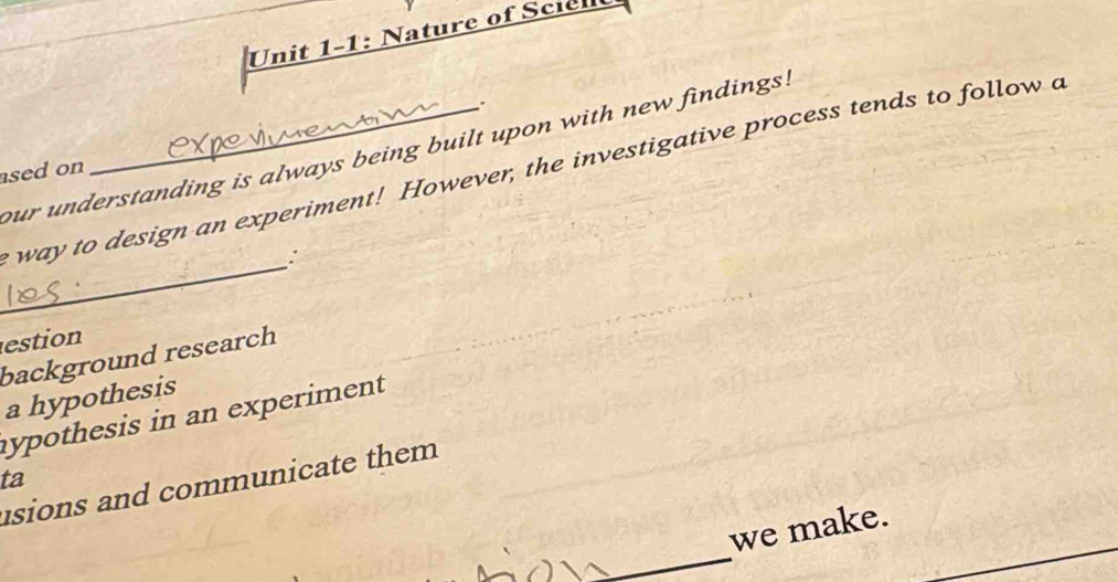 Unit 1-1: Nature of Sciel
.
our understanding is always being built upon with new findings.
e way to design an experiment! However, the investigative process tends to follow a
ased on
_
:
estion
background research
a hypothesis
hypothesis in an experiment
ta
usions and communicate them
_
we make.