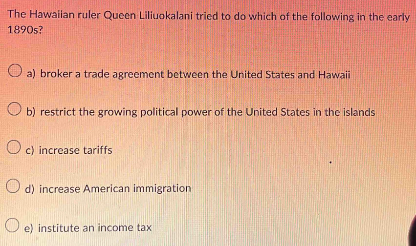 The Hawaiian ruler Queen Liliuokalani tried to do which of the following in the early
1890s?
a) broker a trade agreement between the United States and Hawaii
b) restrict the growing political power of the United States in the islands
c) increase tariffs
d) increase American immigration
e) institute an income tax