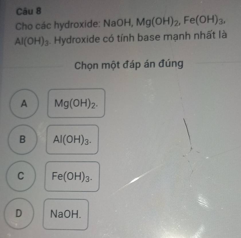 Cho các hydroxide: Na( IaOH, Mg(OH)_2, Fe(OH)_3,
Al(OH)_3. Hydroxide có tính base mạnh nhất là
Chọn một đáp án đúng
A Mg(OH)_2.
B Al(OH)_3.
C Fe(OH)_3.
D NaOH.