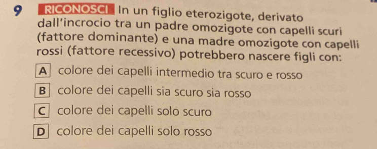 9 'RICONOSCI In un figlio eterozigote, derivato
dall’incrocio tra un padre omozigote con capelli scuri
(fattore dominante) e una madre omozigote con capelli
rossi (fattore recessivo) potrebbero nascere figli con:
A colore dei capelli intermedio tra scuro e rosso
B colore dei capelli sia scuro sia rosso
C colore dei capelli solo scuro
D colore dei capelli solo rosso