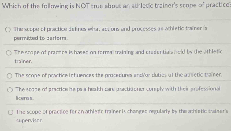 Which of the following is NOT true about an athletic trainer's scope of practice?
The scope of practice defines what actions and processes an athletic trainer is
permitted to perform.
The scope of practice is based on formal training and credentials held by the athletic
trainer.
The scope of practice influences the procedures and/or duties of the athletic trainer.
The scope of practice helps a health care practitioner comply with their professional
license.
The scope of practice for an athletic trainer is changed regularly by the athletic trainer's
supervisor.