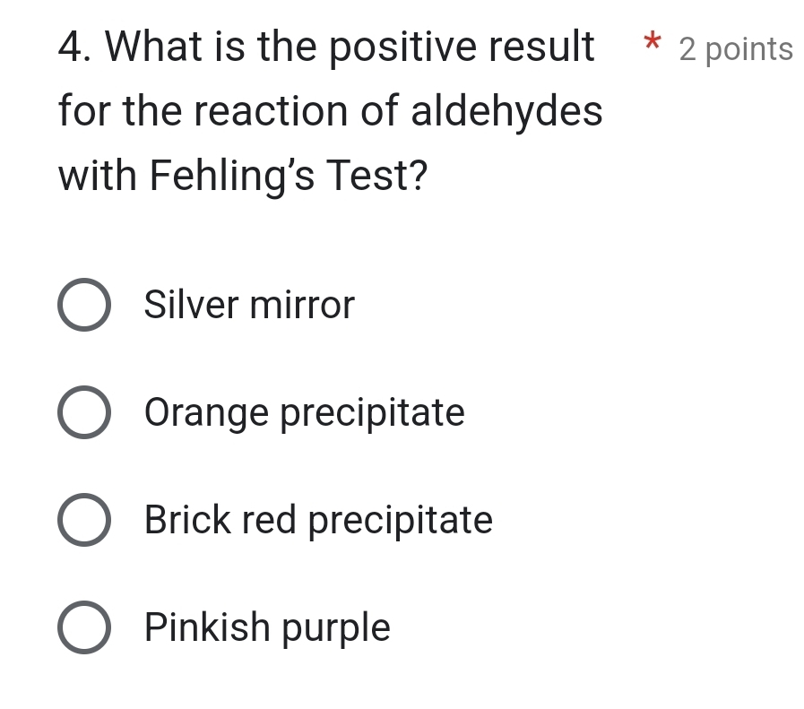 What is the positive result * 2 points
for the reaction of aldehydes
with Fehling's Test?
Silver mirror
Orange precipitate
Brick red precipitate
Pinkish purple