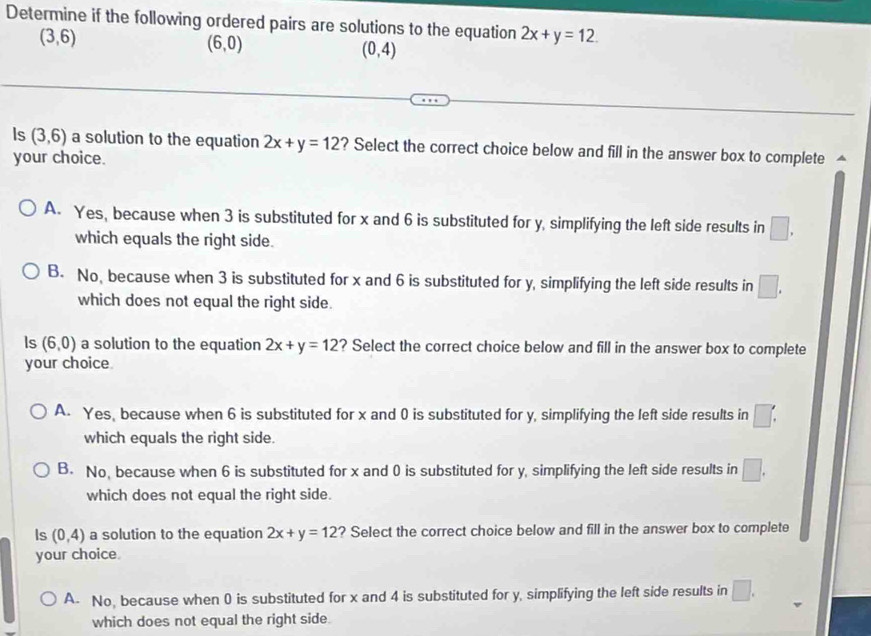 Determine if the following ordered pairs are solutions to the equation 2x+y=12.
(3,6)
(6,0)
(0,4)
Is (3,6) a solution to the equation 2x+y=12 ? Select the correct choice below and fill in the answer box to complete △
your choice.
A. Yes, because when 3 is substituted for x and 6 is substituted for y, simplifying the left side results in □. 
which equals the right side.
B. No, because when 3 is substituted for x and 6 is substituted for y, simplifying the left side results in □. 
which does not equal the right side.
ls (6,0) a solution to the equation 2x+y=12 ? Select the correct choice below and fill in the answer box to complete
your choice
A. Yes, because when 6 is substituted for x and 0 is substituted for y, simplifying the left side results in □ □ 
which equals the right side.
B. No, because when 6 is substituted for x and 0 is substituted for y, simplifying the left side results in □. 
which does not equal the right side.
Is (0,4) a solution to the equation 2x+y=12 ? Select the correct choice below and fill in the answer box to complete
your choice.
A- No, because when 0 is substituted for x and 4 is substituted for y, simplifying the left side results in □. 
which does not equal the right side.