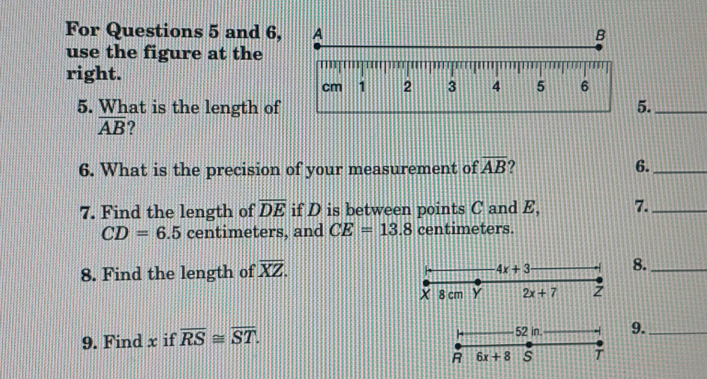 For Questions 5 and 6, 
use the figure at the 
right. 
5. What is the length of._
overline AB 2 
6. What is the precision of your measurement of overline AB 2 6._ 
7. Find the length of overline DE if D is between points C and E, 7._
CD=6.5 centimeters, and CE=13.8 centimeters. 
8. Find the length of overline XZ. 8._
4x+3
* 8cm Y 2x+7 z
9. Find x if overline RS≌ overline ST.
52 in
9._ 
R 6x+8 s T