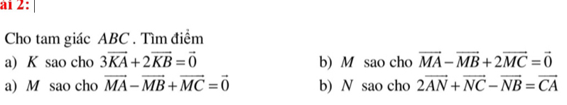 ài 2: 
Cho tam giác ABC. Tìm điểm 
a) K sao cho 3vector KA+2vector KB=vector 0 b) M sao cho vector MA-vector MB+2vector MC=vector 0
a) M sao cho vector MA-vector MB+vector MC=vector 0 b) N sao cho 2vector AN+vector NC-vector NB=vector CA