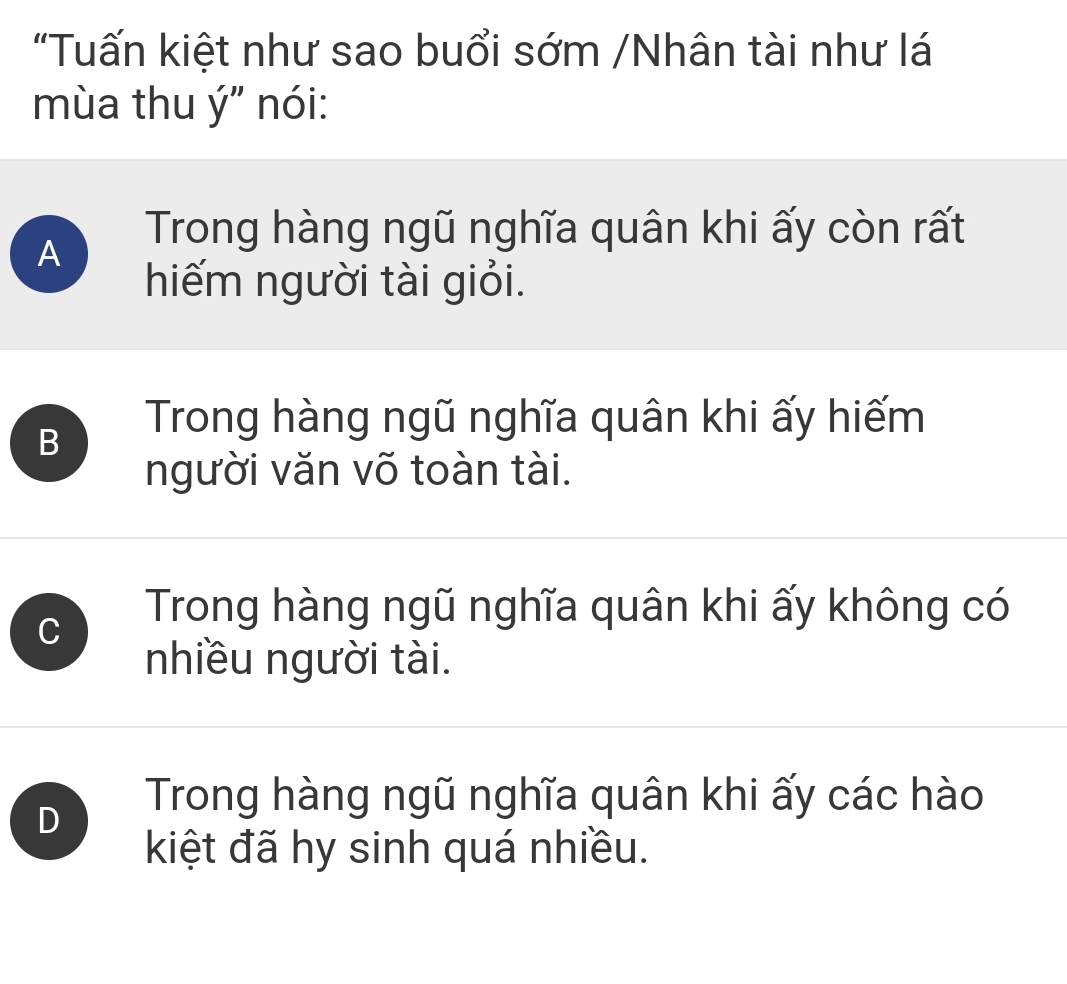 "Tuấn kiệt như sao buổi sớm /Nhân tài như lá
mùa thu ý" nói:
A
Trong hàng ngũ nghĩa quân khi ấy còn rất
hiếm người tài giỏi.
B
Trong hàng ngũ nghĩa quân khi ấy hiếm
người văn võ toàn tài.
C
Trong hàng ngũ nghĩa quân khi ấy không có
nhiều người tài.
D
Trong hàng ngũ nghĩa quân khi ấy các hào
kiệt đã hy sinh quá nhiều.