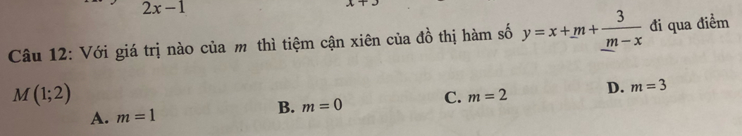 2x-1
x+3
Câu 12: Với giá trị nào của m thì tiệm cận xiên của đồ thị hàm số y=x+m+frac 3_ m-x đi qua điểm
M(1;2)
D. m=3
B. m=0
C. m=2
A. m=1