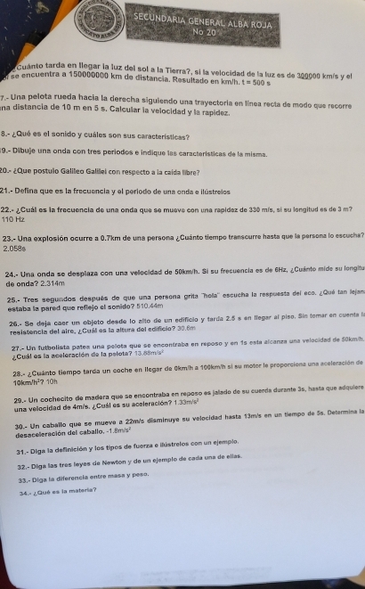 SECUNDARIA GENERAL ALBA ROJá
'ro n' No 20
Cuánto tarda en llegar la luz del sol a la Tierra?, si la velocidad de la luz es de 300000 km/s y el
se encuentra a 150000000 km de distancia, Resultado en km/h. t=500 s
7.- Una pelota rueda hacia la derecha siguiendo una trayectoría en línea recta de modo que recorre
na distancia de 10 m en 5 s. Calcular la velocidad y la rapídez.
8.- ¿Qué es el sonido y cuáles son sus características?
19.- Díbuje una onda con tres períodos e indique las características de la misma.
20- ¿Que postulo Galileo Galilei con respecto a la caída libre?
21.- Defina que es la frecuencia y el periodo de una onda e ilústreios
22.- ¿Cuál es la frecuencia de una onda que se mueve con una rapidez de 330 mís, si su longitud es de 3 m?
110 Hz
23.- Una explosión ocurre a 0.7km de una persona ¿Cuánto tiempo transcurre hasta que la persona lo escucha?
2.058s
24.- Una onda se desplaza con una vellocidad de 50kmíh. Si su frecuencia es de 6Hz, ¿Cuánto mide su longitu
de onda? 2.314m
25.- Tres segundos después de que una persona grita ''hola'' escucha la respuesta del eco. ¿Qué tan lejan
estaba la pared que reflejo el sonido? 510.44m
26.- Se deja cæer un objeto desde lo alto de un edificio y tarda 2.5 s en llegar al piso. Sin tomar en cuenta la
resistencia del aire, ¿Cuá es la altura del edificio? 30.6m
27. Un futbolista pates una pelota que se encontraba en reposo y en 15 esta alcanza una velocidad de 50km/h.
¿Cuál es la aceleración de la pelota? 13.88m/s^2
10km/h²? 10h 28.« ¿Cuánto tiempo tarda un coche en llegar de 0km/h a 100km/h si su motor le proporciona una aceleración de
29.º Un cochecito de madera que se encontraba en reposo es jalado de su cuerda durante 3s, hasta que adquiere
una velocidad de 4m/s. ¿Cuál es su aceleración? 1.33m/s^2
30.- Un caballo que se mueve a 22m/s disminuye su velocidad hasta 13m/s en un tiempo de 5s. Determina la
desaceleración del caballo, -1.8ms²
31.- Diga la definición y los tipos de fuerza e ilústrelos con un ejemplo.
32.- Diga las três leyes de Newlon y de un ejemplo de cada una de ellas.
33.- Diga la diferencia entre masa y peso.
34.- ¿Qué es la materia?