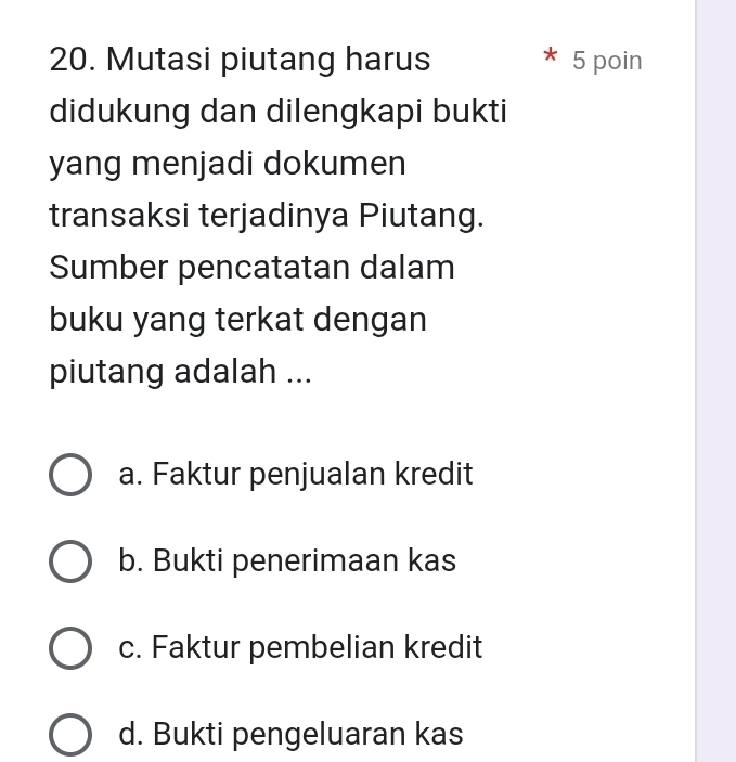 Mutasi piutang harus 5 poin
didukung dan dilengkapi bukti
yang menjadi dokumen
transaksi terjadinya Piutang.
Sumber pencatatan dalam
buku yang terkat dengan
piutang adalah ...
a. Faktur penjualan kredit
b. Bukti penerimaan kas
c. Faktur pembelian kredit
d. Bukti pengeluaran kas