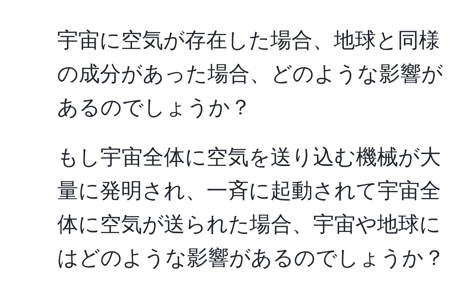 宇宙に空気が存在した場合、地球と同様の成分があった場合、どのような影響があるのでしょうか？  
2. もし宇宙全体に空気を送り込む機械が大量に発明され、一斉に起動されて宇宙全体に空気が送られた場合、宇宙や地球にはどのような影響があるのでしょうか？