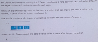 Mr. Olsen, the owner of Trading Card Depot, purchased a rare baseball card valued at $98,78. 
He expects the card's value to double each year. 
Write an exponential equation in the form y=a(b)^x
dolliars, x years after Mr. Olsen purchased it. that can model the card's value, y, in 
Use whole numbers, decimals, or simplified fractions for the values of a and b.
y=□

What can Mr. Oleen expect the card's value to be S years after he purchased it?
$