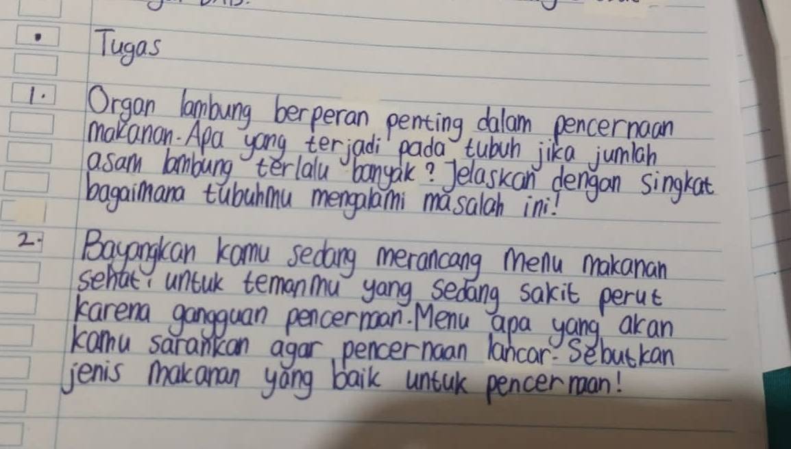 Tugas 
1. Organ lambung berperan penting dalam pencernaan 
makanan Apa yong terjadi pada tubuh jika jumiah 
asam lambung terlalu banyak? Jelaskan dengan singkat 
bagaimana tubuhmu mengalami masalah ini! 
2 Bayangkan kamu sedang merancang menu makanan 
sehat, untak temanmu yong sedang sakit perut 
karema gangguan pencernoan. Menu apa yang akan 
kamu sarankan agar pencernaan lancar. Sebutkan 
jenis makanan yáng baik untuk pencer man!