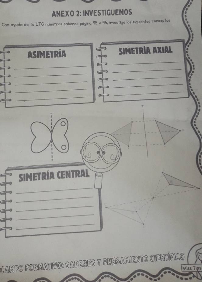 ANEXO 2: INVESTIGUEMOS 
Con ayuda de tu LTG nuestros saberes página 95 y 96, investiga los siguientes conceptos 
_ 
ASIMETRÍA SIMETRÍA AXIAL 
_ 
_ 
_ 
_ 
_ 
_ 
_ 
_ 
_ 
。 
SIMETRÍA CENTRAL 
_ 
_ 
_ 
_ 
_ 
CAMPO FORMATIVO: SABERES Y PENSAMIENTO CIENTÍFICO 
Miss Tips