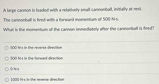 A large cannon is loaded with a relatively small cannonball, initially at rest.
The cannonball is fired with a forward momentum of 500 N·s.
What is the momentum of the cannon immediately after the cannonball is fired?
500 N·s in the reverse direction
500 N·s in the forward direction
0 N·s
1000 N·s in the reverse direction