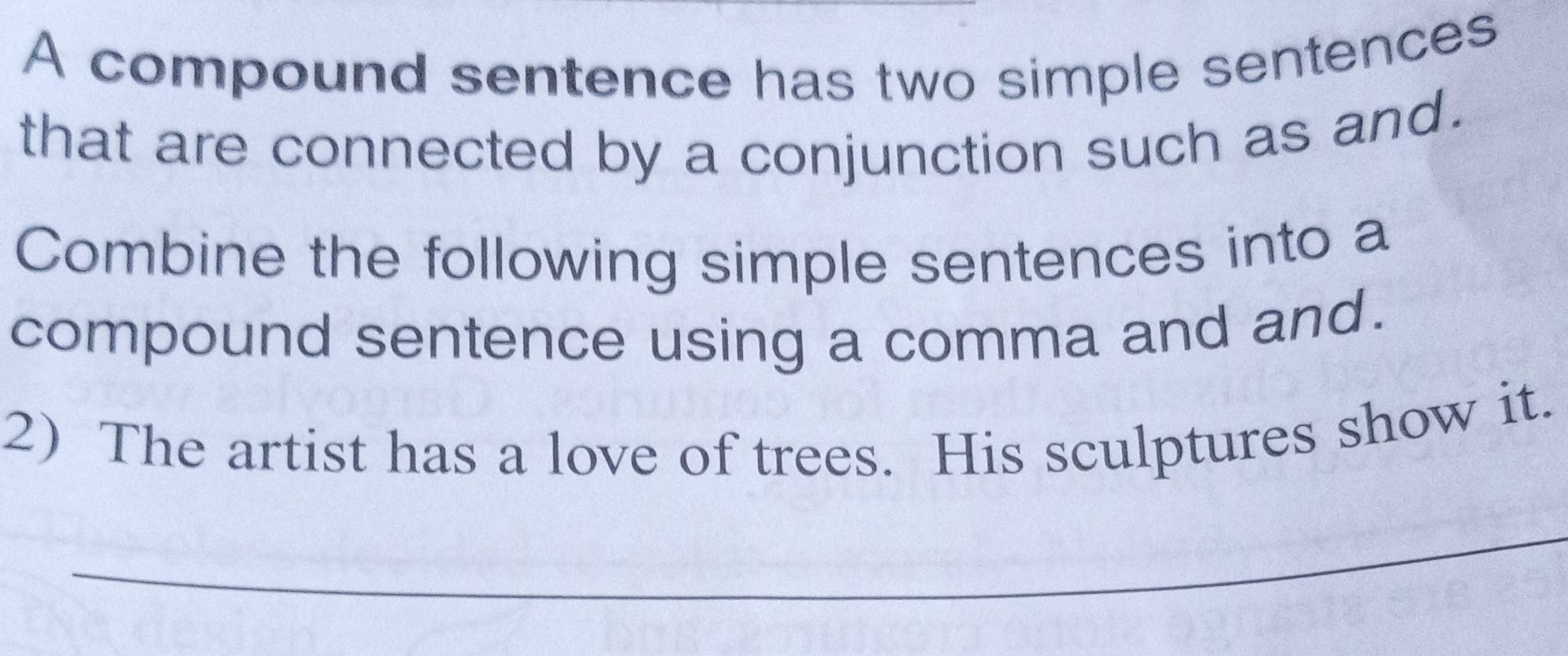 A compound sentence has two simple sentences 
that are connected by a conjunction such as and. 
Combine the following simple sentences into a 
compound sentence using a comma and and. 
2) The artist has a love of trees. His sculptures show it. 
_ 
_