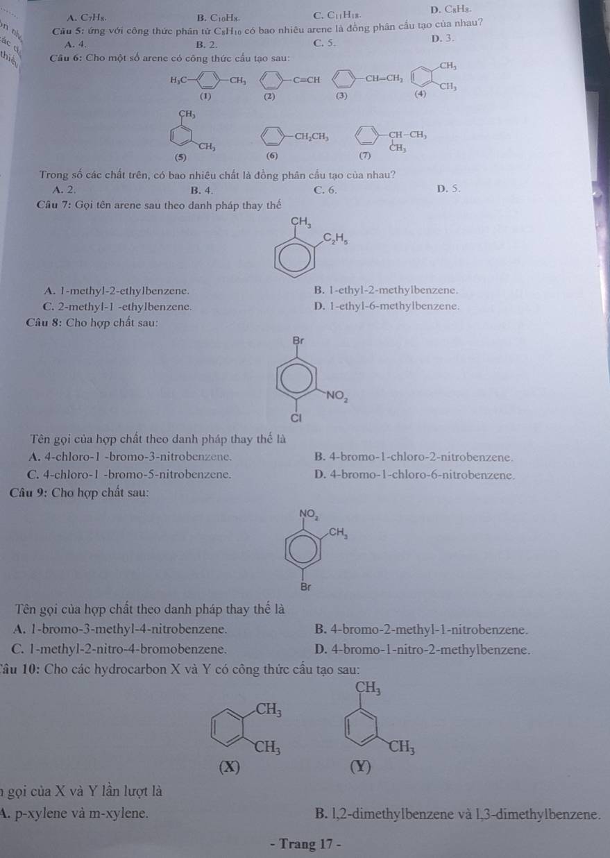 A. C₇H₈. B. C₁0H8. D. C₈H₈.
C. C_11H_18.
n nh 
Cầu 5: ứng với công thức phân tử C₅H₁ có bao nhiêu arene là đồng phân cầu tạo của nhau?
ác ch
A. 4. B. 2. C. 5. D. 3.
thiể  Câu 6: Cho một số arene có công thức cấu tạo sau:
CH_3
H_3C CH_3 Cequiv CH CH=CH_2
(1) (2) (3) (4) CH_3
CH_3
CH_2CH_3 -CH-CH_3
CH_3
CH_3
(5) (6) (7)
Trong số các chất trên, có bao nhiêu chất là đồng phân cầu tạo của nhau?
A. 2. B. 4. C. 6. D. 5.
Cầu 7: Gọi tên arene sau theo danh pháp thay thế
CH_3
C_2H_5
A. 1-methyl-2-ethylbenzene. B. 1-ethyl-2-methylbenzene.
C. 2-methyl-1 -ethylbenzene. D. 1-ethyl-6-methylbenzene
Câu 8: Cho hợp chất sau:
Br^-NO_2
Ci
Tên gọi của hợp chất theo danh pháp thay thể là
A. 4-chloro-1 -bromo-3-nitrobenzene. B. 4-bromo-1-chloro-2-nitrobenzene.
C. 4-chloro-1 -bromo-5-nitrobenzene. D. 4-bromo-1-chloro-6-nitrobenzene.
Câu 9: Chơ hợp chất sau:
NO_2
CH_3
Br
Tên gọi của hợp chất theo danh pháp thay thế là
A. 1-bromo-3-methyl-4-nitrobenzene. B. 4-bromo-2-methyl-1-nitrobenzene.
C. 1-methyl-2-nitro-4-bromobenzene. D. 4-bromo-1-nitro-2-methylbenzene.
Tâu 10: Cho các hydrocarbon X và Y có công thức cấu tạo sau:
CH_3
CH_3
CH_3
CH_3
(X) (Y)
n gọi của X và Y lần lượt là
A. p-xylene và m-xylene. B. l,2-dimethylbenzene và l,3-dimethylbenzene.
- Trang 17 -