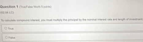 (True False Worth 5 points)
(02.04 LC)
7o calculate compound interest, you must multiply the principal by the nominal interest rate and length of investment
True
False