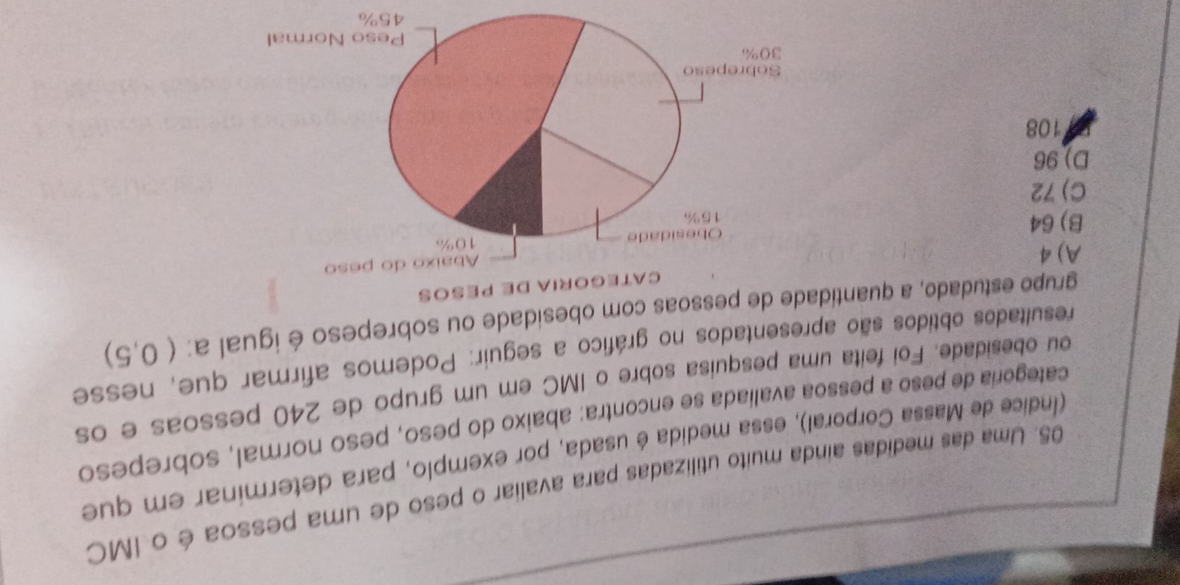 Uma das medidas aínda muito utilizadas para avaliar o peso de uma pessoa é o IMC
(Índice de Massa Corporal), essa medida é usada, por exemplo, para determinar em que
categoria de peso a pessoa avaliada se encontra: abaixo do peso, peso normal, sobrepeso
ou obesidade. Foi feita uma pesquisa sobre o IMC em um grupo de 240 pessoas e os
resultados obtidos são apresentados no gráfico a seguir: Podemos afirmar que, nesse
grupo estudado, a quantidade de pessoas com obesidade ou sobrepeso é igual a: (0,5)
oría dE péços
A) 4
B) 64
C) 72
D) 96
108