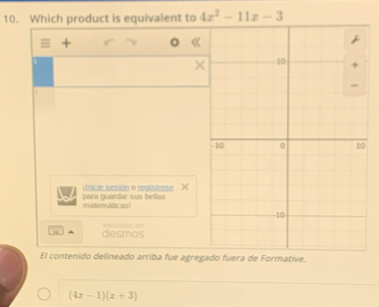 Which product is equivalent to 4x^2-11x-3
= + 
。 
× 
Inicie sesión o registrese X 
para guardar sus bellas 
matemáticas! 
apuiado cor 
desmos 
El contenido delineado arriba fue agregado fuera de Formative.
(4x-1)(x+3)