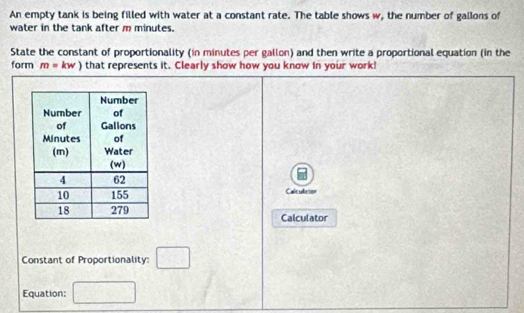 An empty tank is being filled with water at a constant rate. The table shows w, the number of gallons of 
water in the tank after m minutes. 
State the constant of proportionality (in minutes per gallon) and then write a proportional equation (in the 
form m=kw) that represents it. Clearly show how you know in your work! 
Calc ue tor 
Calculator 
Constant of Proportionality: frac circ  □ 
Equation: