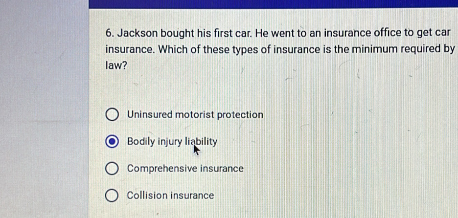 Jackson bought his first car. He went to an insurance office to get car
insurance. Which of these types of insurance is the minimum required by
law?
Uninsured motorist protection
Bodily injury liability
Comprehensive insurance
Collision insurance