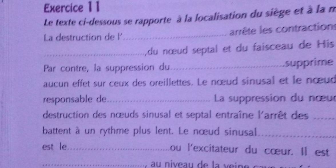 Le texte ci-dessous se rapporte à la localisation du siège et à la n 
La destruction de l_ 
arrête les contractions 
_,du nœud septal et du faisceau de His 
Par contre, la suppression du_ 
supprime 
aucun effet sur ceux des oreillettes. Le nœud sinusal et le nœud 
responsable de_ La suppression du nœur 
destruction des nœuds sinusal et septal entraîne l'arrêt des_ 
battent à un rythme plus lent. Le nœud sinusal_ 
est le_ 
ou l'excitateur du cœur. Il est 
_au niveau de la v ei e