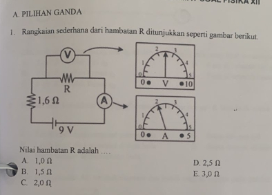 PILIHAN GANDA 
1. Rangkaian sederhana dari hambatan R ditunjukkan seperti gambar berikut.
2 3
1 4
0 5
0 A 5
Nilai hambatan R adalah ……
A. 1,0 Ω D. 2,5 Ω
B. 1,5Ω E. 3,0 Ω
C. 2,0 Ω