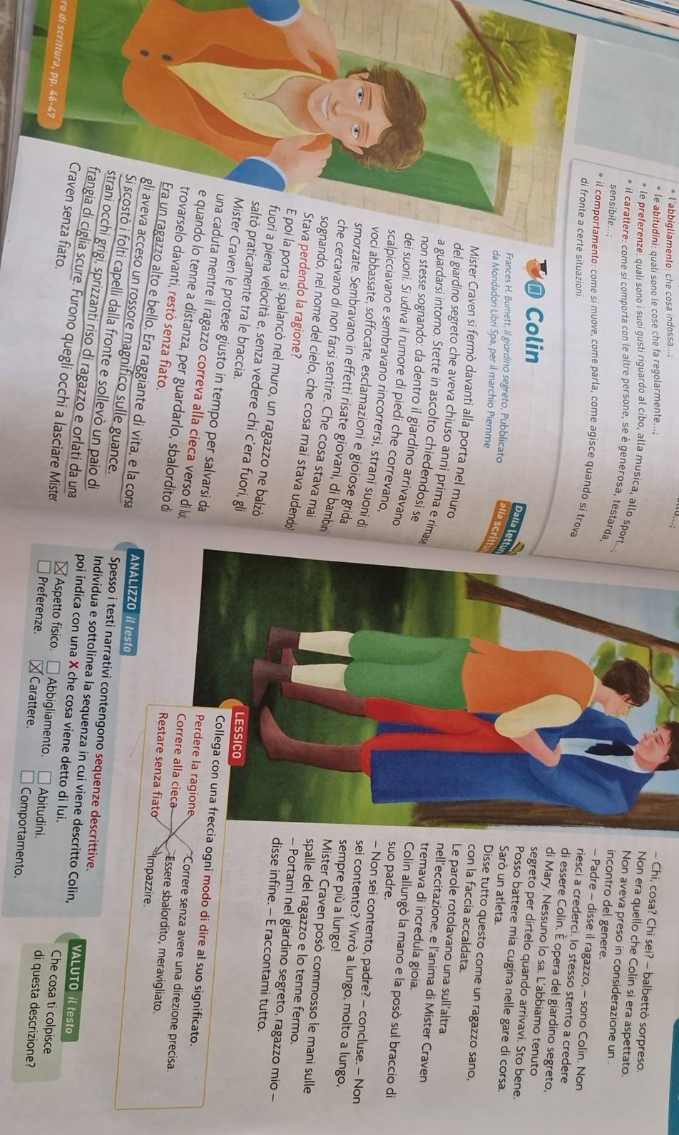 l’abbigliamento: che cosa indossa...;
le abitudini: quali sono le cose che fa regolarmente...;
- Chi, cosa? Chi sei? - balbettò sorpreso.
Non era quello che Colin si era aspettato.
le preferenze: quali sono i suoi gusti riguardo al cibo, alla musica, allo sport...
Non aveva preso in considerazione un
sensibile...;
incontro del genere.
il carattere: come si comporta con le altre persone, se è generosa, testarda- Padre - disse il ragazzo, - sono Colin. Non
* il comportamento: come si muove, come parla, come agisce quando si trova
erte situazioni.
riesci a crederci. lo stesso stento a credere
di essere Colin. È opera del giardino segreto,
di Mary. Nessuno lo sa. L’abbiamo tenuto
@ Colin
segreto per dirtelo quando arrivavi. Sto bene.
Dalla lettu
Posso battere mia cugina nelle gare di corsa.
Frances H. Burnett, Il giardino segreto, Pubblicato alla Scritt
Sarò un atleta.
da Mondadori Libri Spa, per il marchio Piemme
Disse tutto questo come un ragazzo sano,
con la faccia accaldata.
Mister Craven si fermò davanti alla porta nel murd
Le parole rotolavano una sull'altra
del giardino segreto che aveva chiuso anni prima e rimas
nell’eccitazione, e l’anima di Mister Craven
a guardarsi intorno. Stette in ascolto chiedendosi se
tremava di incredula gioia.
Colin allungò la mano e la posò sul braccio di
non stesse sognando: da dentro il giardino arrivavand suo padre. - Non sei contento, padre? - concluse. — Non
calpicciavano e sembravano rincorrersi, strani suoni d
dei suoni. Si udiva il rumore di piedi che correvano.sei contento? Vivrò a lungo, molto a lungo,
oci abbassate, soffocate, esclamazioni e gioiose grida
morzate. Sembravano in effetti risate giovani, di bambin
sempre più a lungo!
e cercavano di non farsi sentire. Che cosa stava mai
Mister Craven posò commosso le mani sulle
nando, nel nome del cielo, che cosa mai stava udendo
spalle del ragazzo e lo tenne fermo.
a perdendo la ragione?
- Portami nel giardino segreto, ragazzo mio -
i la porta si spalancò nel muro, un ragazzo ne balzò
disse infine. — E raccontami tutto.
a piena velocità e, senza vedere chi c'era fuori, gli
praticamente tra le braccia.
Craven le protese giusto in tempo per salvarsi da
cia ogni modo di dire al suo significato.
uta mentre il ragazzo correva alla cieca verso di lui Essere sbalordito, meravigliato.
Correre senza avere una direzione precisa.
o lo tenne a distanza, per guardarlo, sbalordito distare senza fiato Impazzire
lo davanti, restò senza fiato.
gazzo alto e bello. Era raggiante di vita, e la cosa ANALIZZO il testo
cceso un rossore magnifico sulle guance. Spesso i testi narrativi contengono sequenze descrittive.
folti capelli dalla fronte e sollevò un paio di Individua e sottolinea la sequenza in cui viene descritto Colin, VALUTO il testo
grigi, sprizzanti riso di ragazzo e orlati da una poi indica con una X che cosa viene detto di lui.
ro di scrittura, pp. 46-47
Che cosa ti colpisce
a fiato.glia scure. Furono quegli occhi a lasciare Mister Carattere. Comportamento.
Aspetto fisico. Abbigliamento. Abitudini. di questa descrizione?
Preferenze.