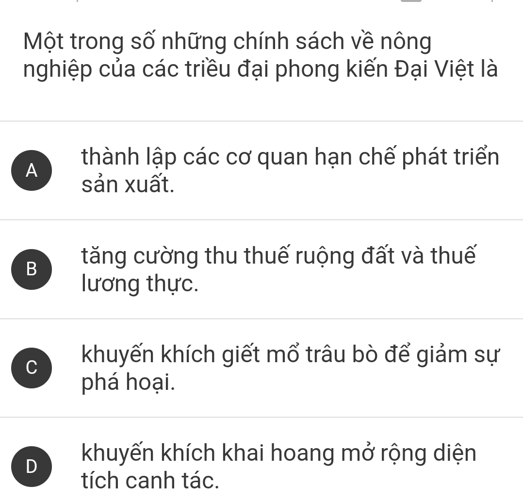 Một trong số những chính sách về nông
nghiệp của các triều đại phong kiến Đại Việt là
A
thành lập các cơ quan hạn chế phát triển
sản xuất.
B
tăng cường thu thuế ruộng đất và thuế
lương thực.
C
khuyến khích giết mổ trâu bò để giảm sự
phá hoại.
D
khuyến khích khai hoang mở rộng diện
tích canh tác.