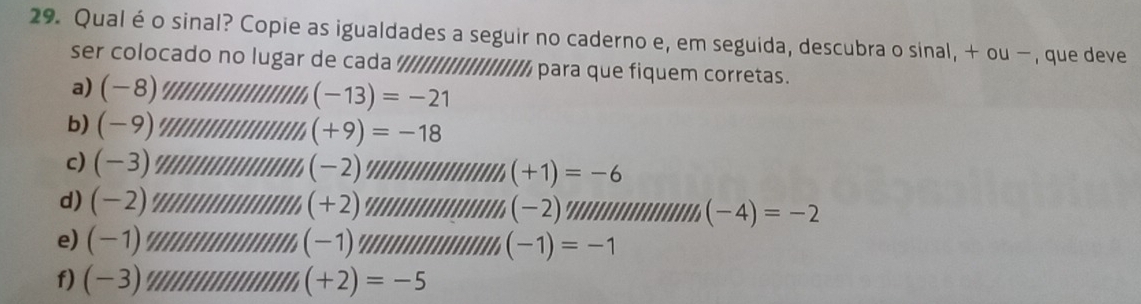 Qualéo sinal? Copie as igualdades a seguir no caderno e, em seguida, descubra o sinal, + ou −, que deve 
ser colocado no lugar de cada ///IIIIIIIIIIII// para que fiquem corretas. 
a) (-8) (-13)=-21
b) (-9) (+9)=-18
c) (-3) (-2) a (+1)=-6
d) (-2)
(+2)
(-2)
''' (-4)=-2
e) (-1) (-1)
f) ( -3 (-1)=-1
(+2)=-5