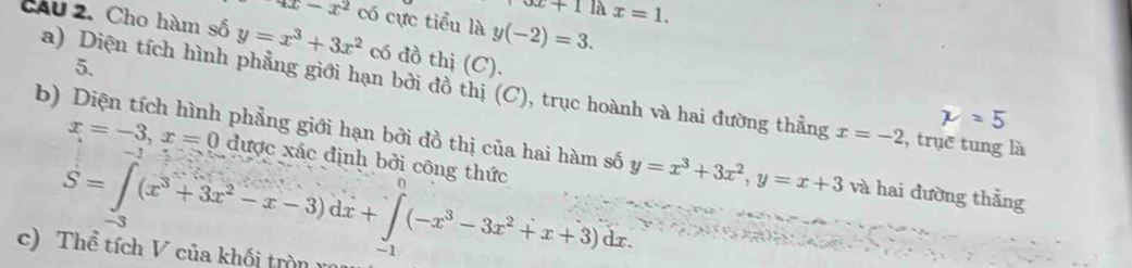 x+11dot x=1
4x-x^2 có cực tiểu lay(-2)=3. 
CAU 2. Cho hàm số y=x^3+3x^2 có đồ thị (C). 
5. 
a) Diện tích hình phẳng giới hạn bởi đồ thị (C), trục hoành và hai đường thẳng x=-2 , trục tung là 
b) Diện tích hình phẳng giới hạn bởi đồ thị của hai hàm số y=x^3+3x^2, y=x+3 và hai đường thẳng
x=-3, x=0 được xác định bởi công thức
S=∈tlimits _-3(x^3+3x^2-x-3)dx+∈tlimits _(-1)^0(-x^3-3x^2+x+3)dx. 
c) Thể tích V của khối tròn rô