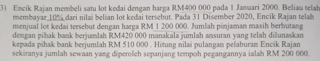 Encik Rajan membeli satu lot kedai dengan harga RM400 000 pada 1 Januari 2000. Beliau telah 
membayar 10% dari nilai belian lot kedai tersebut. Pada 31 Disember 2020, Encik Rajan telah 
menjual lot kedai tersebut dengan harga RM 1 200 000. Jumlah pinjaman masih berhutang 
dengan pihak bank berjumlah RM420 000 manakala jumlah ansuran yang telah dilunaskan 
kepada pihak bank berjumlah RM 510 000. Hitung nilai pulangan pelaburan Encik Rajan 
sekiranya jumlah sewaan yang diperoleh sepanjang tempoh pegangannya ialah RM 200 000.