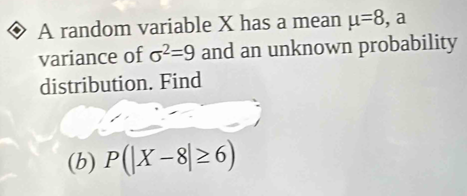 A random variable X has a mean mu =8 , a 
variance of sigma^2=9 and an unknown probability 
distribution. Find 
(b) P(|X-8|≥ 6)