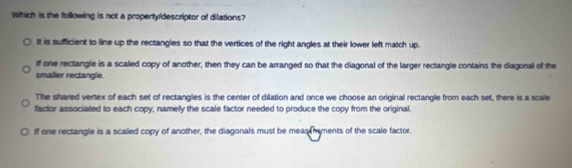 Which is the following is not a property/descriptor of dilations?
It is sufficient to line up the rectangles so that the vertices of the right angles at their lower left match up.
If one rectangle is a scaled copy of another, then they can be arranged so that the diagonal of the larger rectangle contains the diagonal off the
smailer rectangle.
The shared vertex of each set of rectangles is the center of dilation and once we choose an original rectangle from each set, there is a scale
factor associated to each copy, namely the scale factor needed to produce the copy from the original.
If one rectangle is a scaled copy of another, the diagonals must be meas hments of the scale factor.