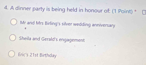 A dinner party is being held in honour of: (1 Point) *
Mr and Mrs Birling's silver wedding anniversary
Sheila and Gerald's engagement
Eric's 21st Birthday