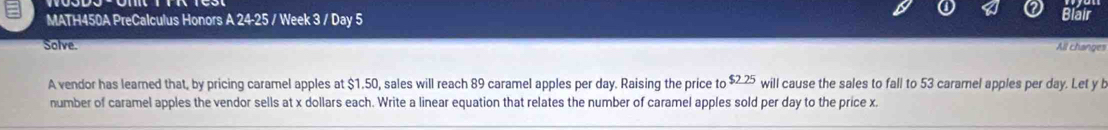 MATH450A PreCalculus Honors A 24-25 / Week 3 / Day 5 Blair 
Solve. All changes 
A vendor has learned that, by pricing caramel apples at $1.50, sales will reach 89 caramel apples per day. Raising the price to $2 25 will cause the sales to fall to 53 caramel apples per day. Let y b 
number of caramel apples the vendor sells at x dollars each. Write a linear equation that relates the number of caramel apples sold per day to the price x.