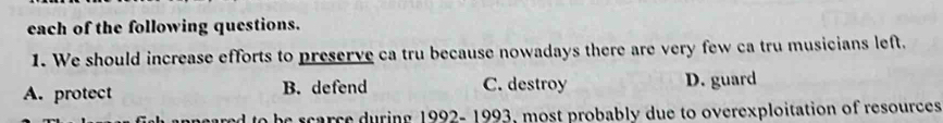 each of the following questions.
1. We should increase efforts to preserve ca tru because nowadays there are very few ca tru musicians left.
A. protect B. defend C. destroy D. guard
ed to be scarce during 1992- 1993, most probably due to overexploitation of resources