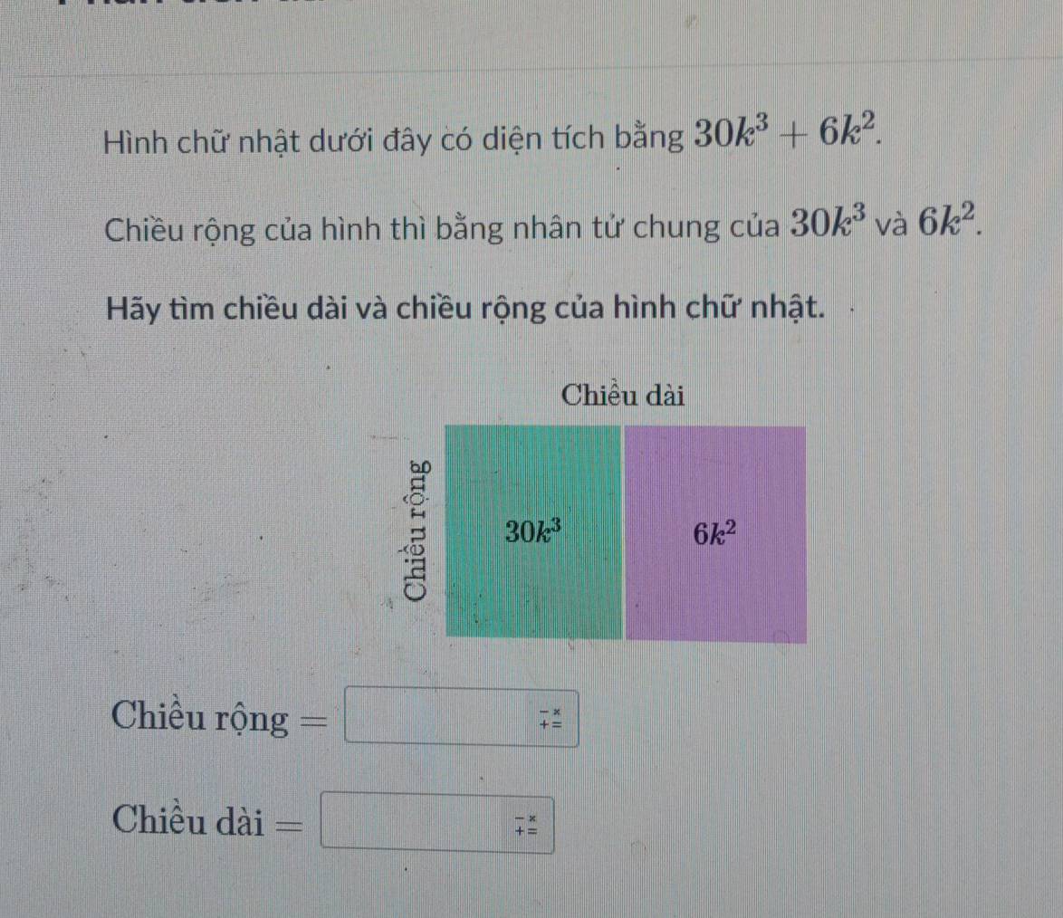 Hình chữ nhật dưới đây có diện tích bằng 30k^3+6k^2. 
Chiều rộng của hình thì bằng nhân tử chung của 30k^3 và 6k^2. 
Hãy tìm chiều dài và chiều rộng của hình chữ nhật. 
Chiều dài
30k^3
6k^2
Chiều rộng =□ beginarrayr -x +zendarray 
Chiều dài
beginarrayr -x += hline endarray