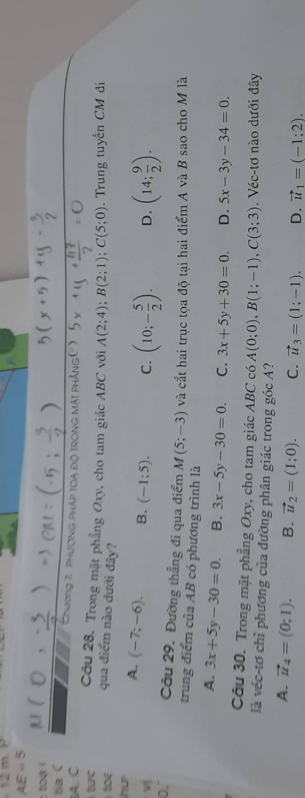 12n
AE=5
ạ 
tia C
A. C
Chương 7. PHươNG PHÁP TOA Độ TRONG MặT PHẳNG(')
ưc 
Câu 28. Trong mặt phẳng Oxy, cho tam giác ABC với A(2;4); B(2;1); C(5;0). Trung tuyến CM đi
qua điểm nào dưới đây?
hu
A. (-7;-6). 
vị
B. (-1;5).
C. (10;- 5/2 ). (14; 9/2 ). 
D.
0,` Câu 29. Đường thẳng đi qua điểm M(5;-3) và cắt hai trục tọa độ tại hai điểm A và B sao cho M là
trung điểm của AB có phương trình là
A. 3x+5y-30=0. B. 3x-5y-30=0. C. 3x+5y+30=0. D. 5x-3y-34=0. 
Câu 30. Trong mặt phẳng Oxy, cho tam giác ABC có A(0;0), B(1;-1), C(3;3). Véc-tơ nào dưới đây
là véc-tơ chỉ phương của đường phân giác trong góc A?
A. vector u_4=(0;1).
B. vector u_2=(1;0).
C. vector u_3=(1;-1). D. vector u_1=(-1;2).