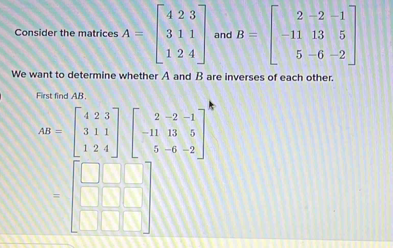 Consider the matrices A=beginbmatrix 4&2&3 3&1&1 1&2&4endbmatrix and B=beginbmatrix 2-2-1 -11& -5 5-6-2endbmatrix
We want to determine whether A and B are inverses of each other. 
First find AB.
AB=beginbmatrix 4&2&3 3&1&1 1&2&4endbmatrix beginbmatrix 2&-2&-1 -11&13&5 5&-6&-2endbmatrix
=beginbmatrix □ &□ &□  □ &□ &□  □ &□ &□ endbmatrix