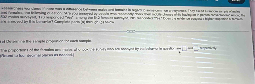 Researchers wondered if there was a difference between males and females in regard to some common annoyances. They asked a random sample of males 
and females, the following question: "Are you annoyed by people who repeatedly check their mobile phones while having an in-person conversation 2 Among the
502 males surveyed, 173 responded "Yes"; among the 542 females surveyed, 201 responded "Yes." Does the evidence suggest a higher proportion of females 
are annoyed by this behavior? Complete parts (a) through (g) below. 
(a) Determine the sample proportion for each sample. 
The proportions of the females and males who took the survey who are annoyed by the behavior in question are □ and □. respectively. 
(Round to four decimal places as needed.)