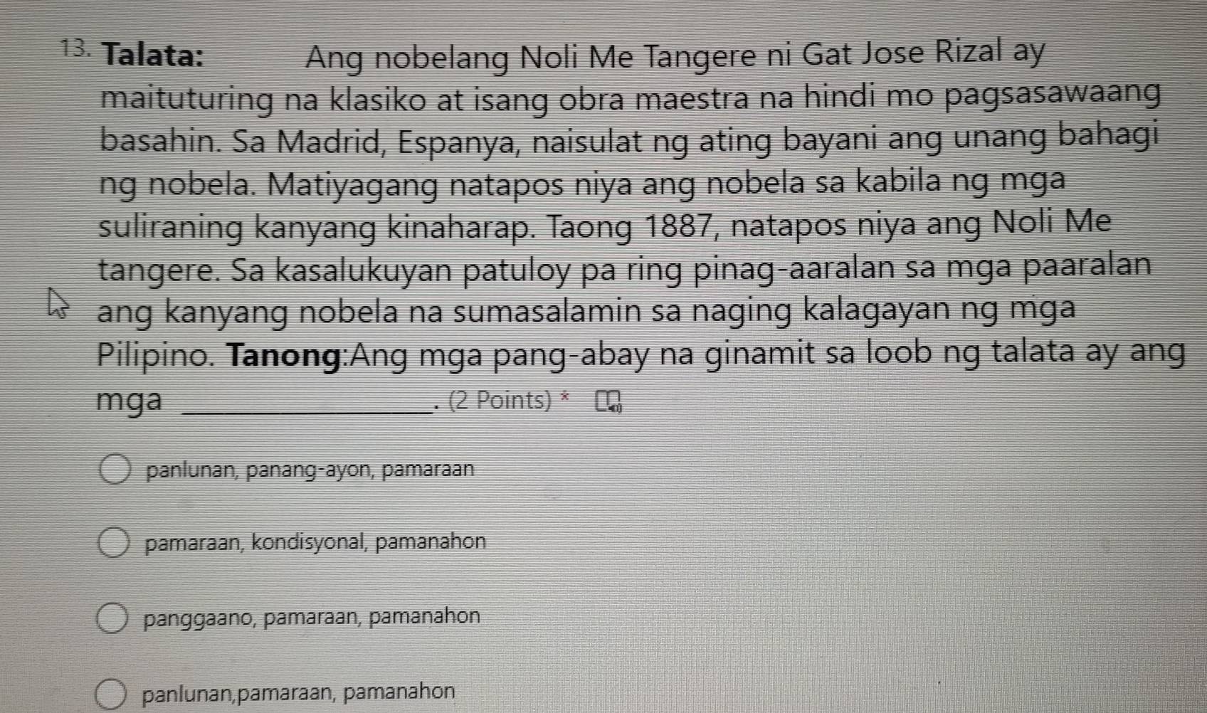 Talata: Ang nobelang Noli Me Tangere ni Gat Jose Rizal ay
maituturing na klasiko at isang obra maestra na hindi mo pagsasawaang
basahin. Sa Madrid, Espanya, naisulat ng ating bayani ang unang bahagi
ng nobela. Matiyagang natapos niya ang nobela sa kabila ng mga
suliraning kanyang kinaharap. Taong 1887, natapos niya ang Noli Me
tangere. Sa kasalukuyan patuloy pa ring pinag-aaralan sa mga paaralan
ang kanyang nobela na sumasalamin sa naging kalagayan ng mga
Pilipino. Tanong:Ang mga pang-abay na ginamit sa loob ng talata ay ang
mga _. (2 Points) *
panlunan, panang-ayon, pamaraan
pamaraan, kondisyonal, pamanahon
panggaano, pamaraan, pamanahon
panlunan,pamaraan, pamanahon