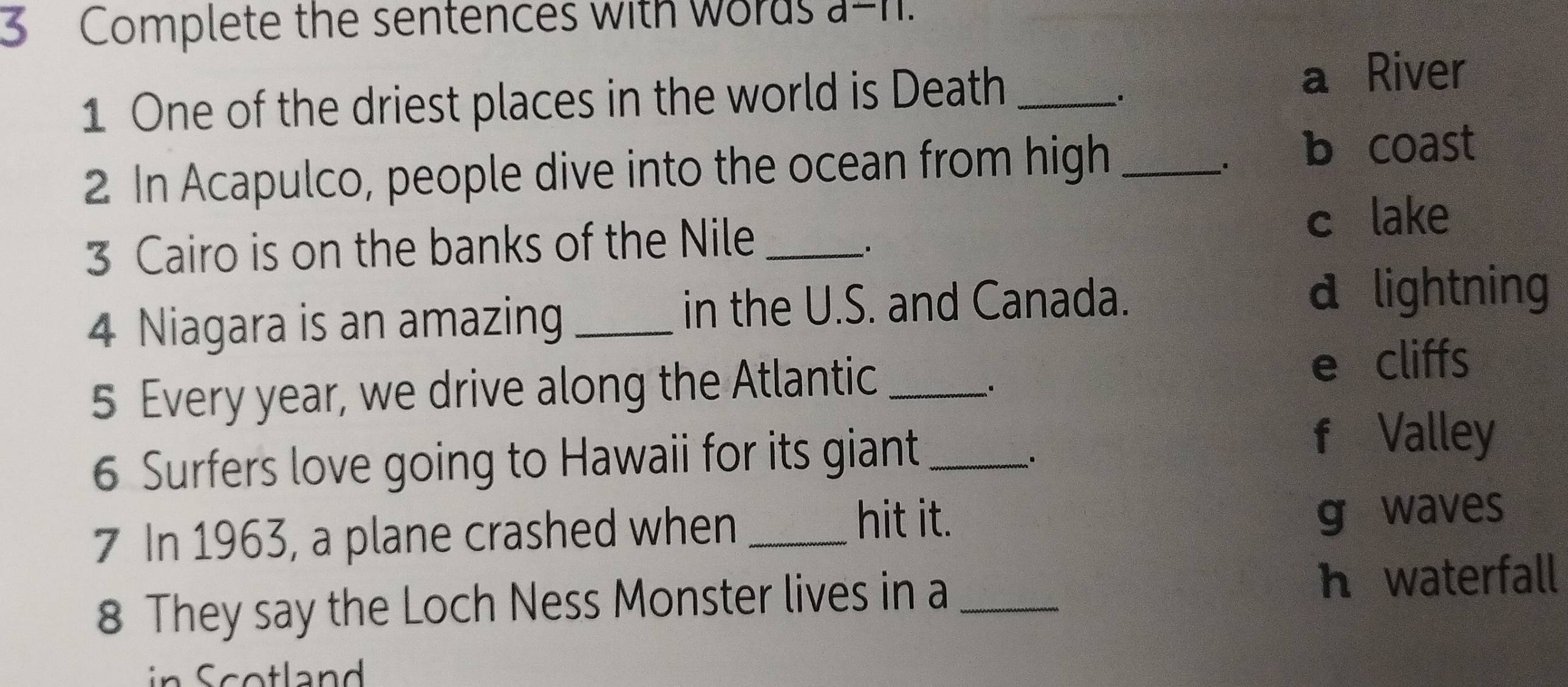 Complete the sentences with words a-n.
1 One of the driest places in the world is Death _a River
.
2 In Acapulco, people dive into the ocean from high_
b coast
3 Cairo is on the banks of the Nile _c lake
4 Niagara is an amazing _in the U.S. and Canada.
d lightning
5 Every year, we drive along the Atlantic_
e cliffs
6 Surfers love going to Hawaii for its giant_
f Valley
hit it.
7 In 1963, a plane crashed when _g waves
8 They say the Loch Ness Monster lives in a _h waterfall