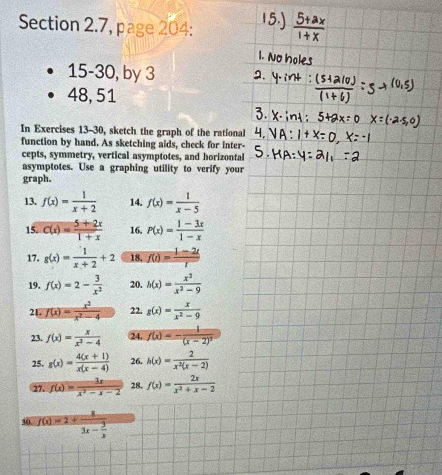 Section 2.7, page 204: 
15-30, by 3 
48, 51 
In Exercises 13-30, sketch the graph of the rational 
function by hand. As sketching aids, check for inter- 
cepts, symmetry, vertical asymptotes, and horizontal 
asymptotes. Use a graphing utility to verify your 
graph. 
13. f(x)= 1/x+2  14. f(x)= 1/x-5 
15. C(x)= (5+2x)/1+x  16. P(x)= (1-3x)/1-x 
17. g(x)= 1/x+2 +2 18, f(t)= (1-2t)/t 
19. f(x)=2- 3/x^2  20. h(x)= x^2/x^2-9 
21. f(x)= x^2/x^2-4  22. g(x)= x/x^2-9 
23. f(x)= x/x^2-4  24. f(x)=-frac 1(x-2)^2
25. g(x)= (4(x+1))/x(x-4)  26. h(x)= 2/x^2(x-2) 
27. f(x)= 3x/x^2-x-2  28. f(x)= 2x/x^2+x-2 
30. f(x)=2+frac 83x- 3/x 